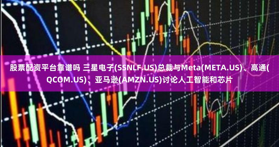 股票配资平台靠谱吗 三星电子(SSNLF.US)总裁与Meta(META.US)、高通(QCOM.US)、亚马逊(AMZN.US)讨论人工智能和芯片
