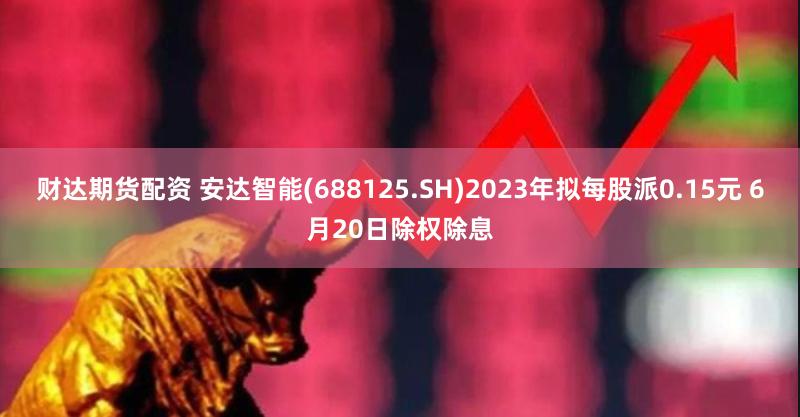 财达期货配资 安达智能(688125.SH)2023年拟每股派0.15元 6月20日除权除息