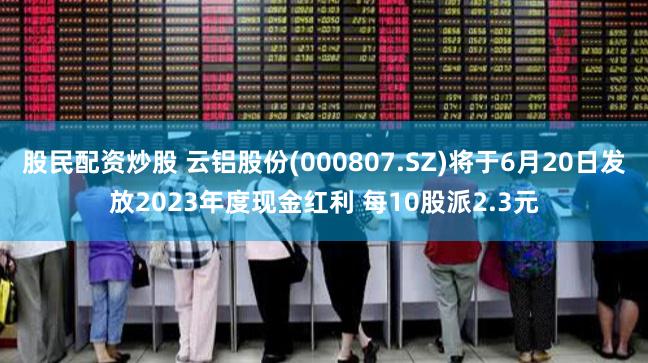 股民配资炒股 云铝股份(000807.SZ)将于6月20日发放2023年度现金红利 每10股派2.3元