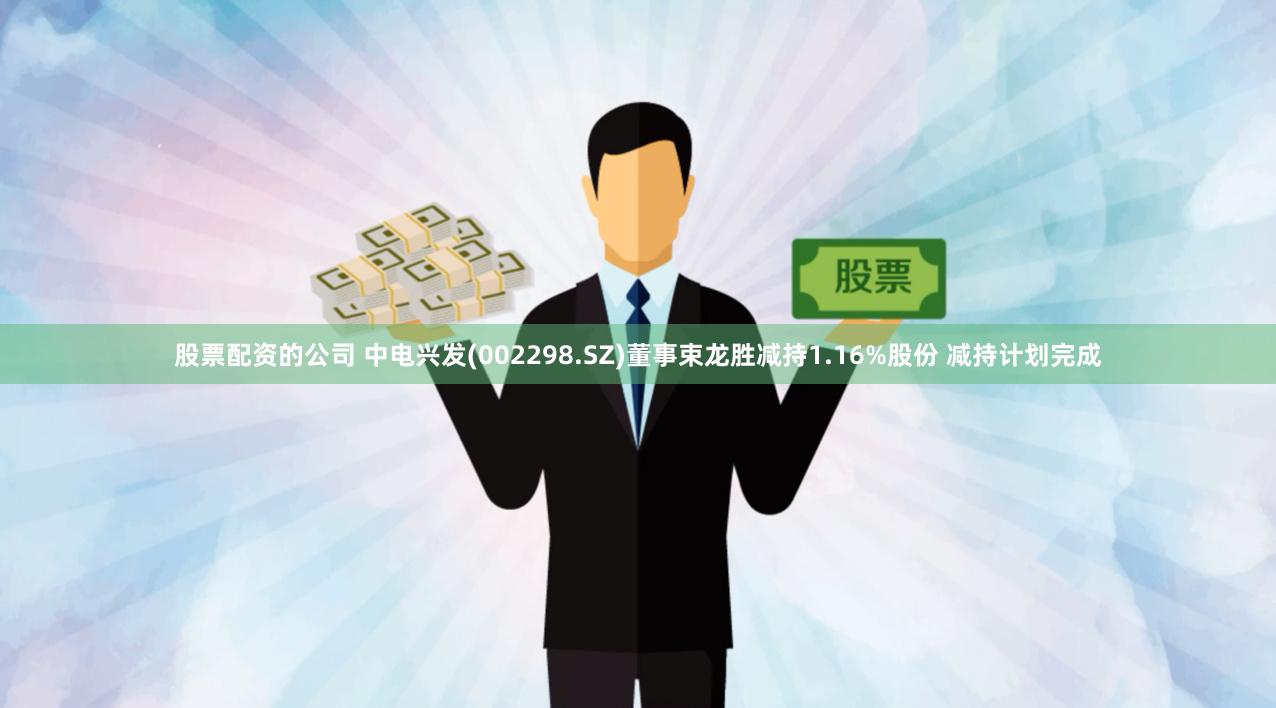 股票配资的公司 中电兴发(002298.SZ)董事束龙胜减持1.16%股份 减持计划完成