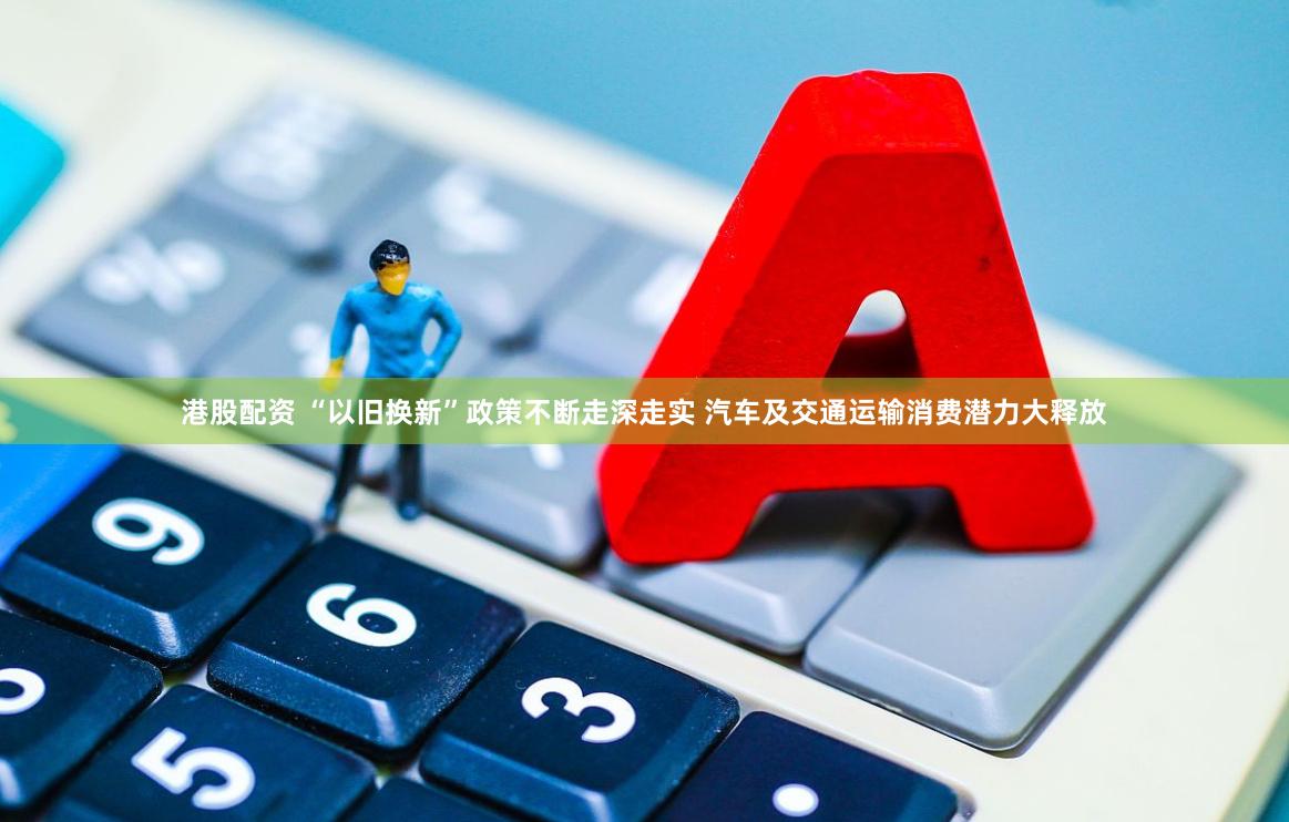 港股配资 “以旧换新”政策不断走深走实 汽车及交通运输消费潜力大释放