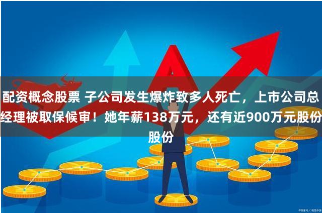 配资概念股票 子公司发生爆炸致多人死亡，上市公司总经理被取保候审！她年薪138万元，还有近900万元股份