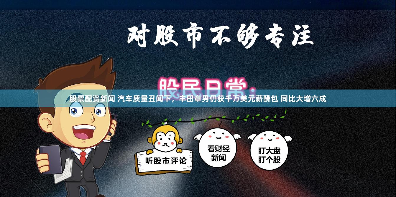 股票配资新闻 汽车质量丑闻下，丰田章男仍获千万美元薪酬包 同比大增六成