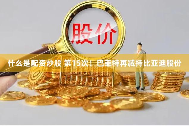 什么是配资炒股 第15次！巴菲特再减持比亚迪股份