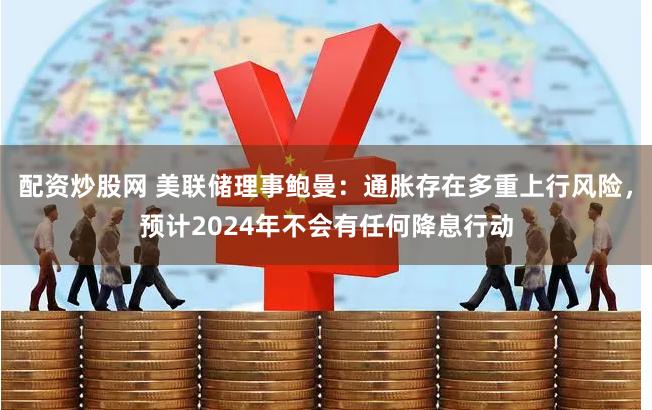 配资炒股网 美联储理事鲍曼：通胀存在多重上行风险，预计2024年不会有任何降息行动