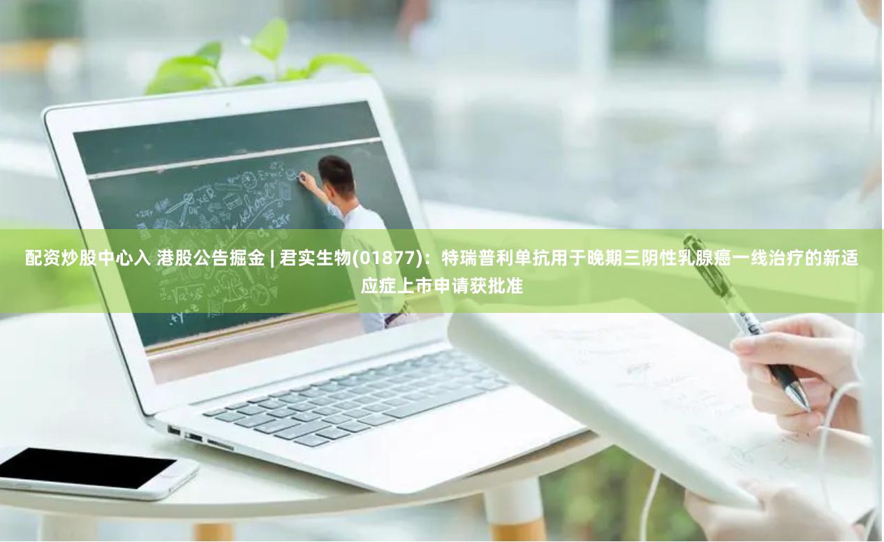 配资炒股中心入 港股公告掘金 | 君实生物(01877)：特瑞普利单抗用于晚期三阴性乳腺癌一线治疗的新适应症上市申请获批准
