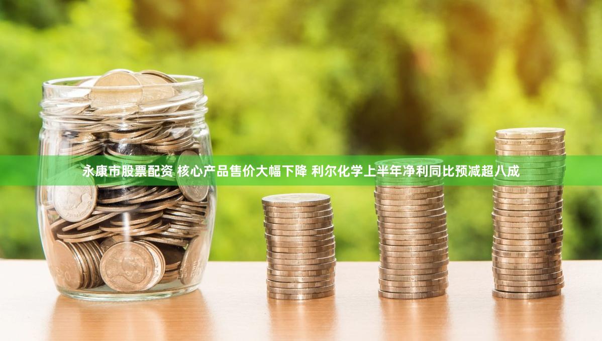 永康市股票配资 核心产品售价大幅下降 利尔化学上半年净利同比预减超八成