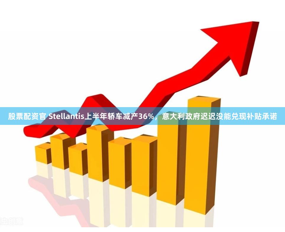 股票配资官 Stellantis上半年轿车减产36%，意大利政府迟迟没能兑现补贴承诺