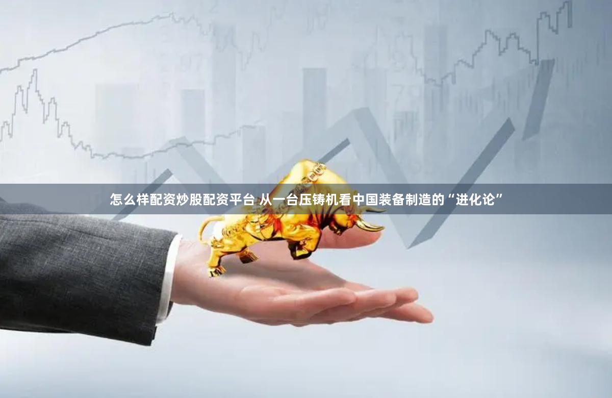怎么样配资炒股配资平台 从一台压铸机看中国装备制造的“进化论”