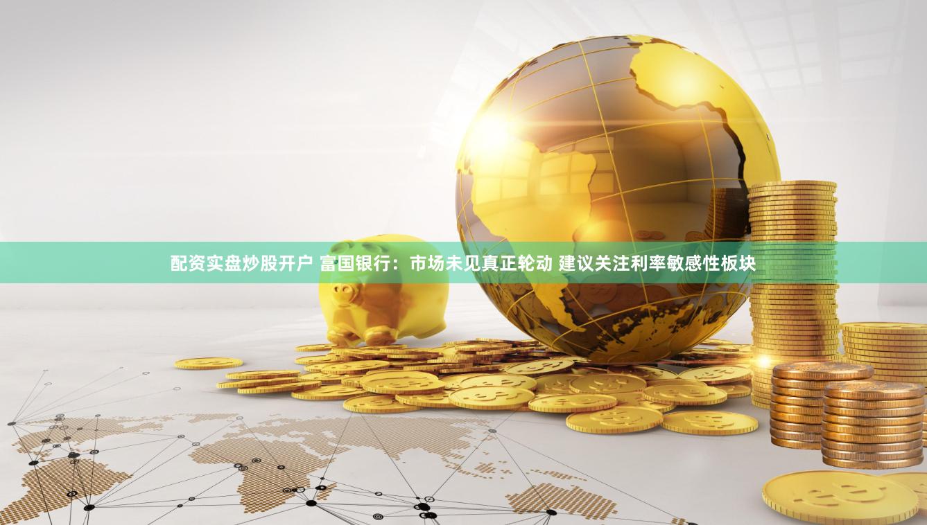 配资实盘炒股开户 富国银行：市场未见真正轮动 建议关注利率敏感性板块