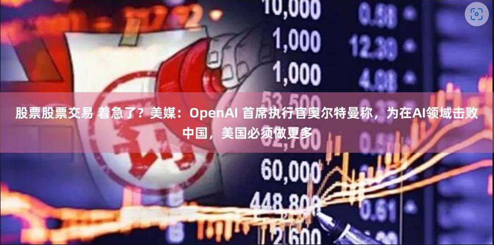 股票股票交易 着急了？美媒：OpenAI 首席执行官奥尔特曼称，为在AI领域击败中国，美国必须做更多