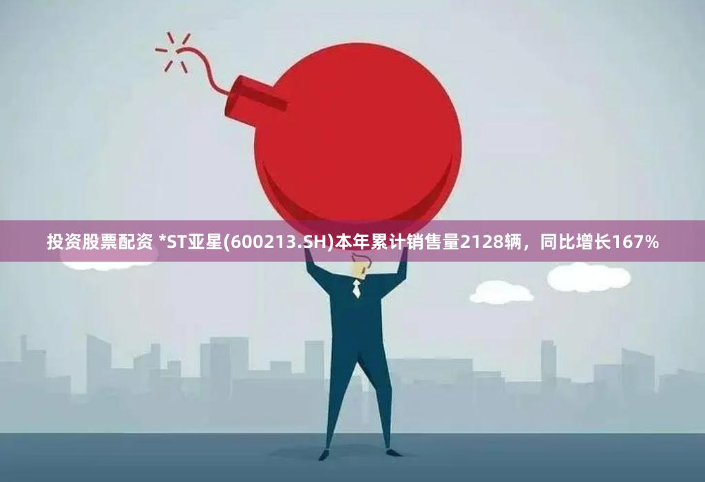 投资股票配资 *ST亚星(600213.SH)本年累计销售量2128辆，同比增长167%