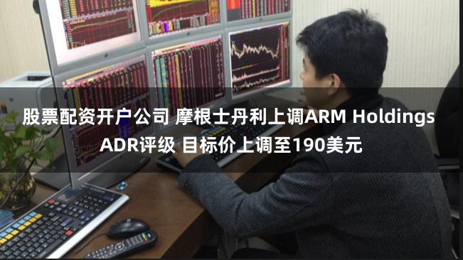 股票配资开户公司 摩根士丹利上调ARM Holdings ADR评级 目标价上调至190美元