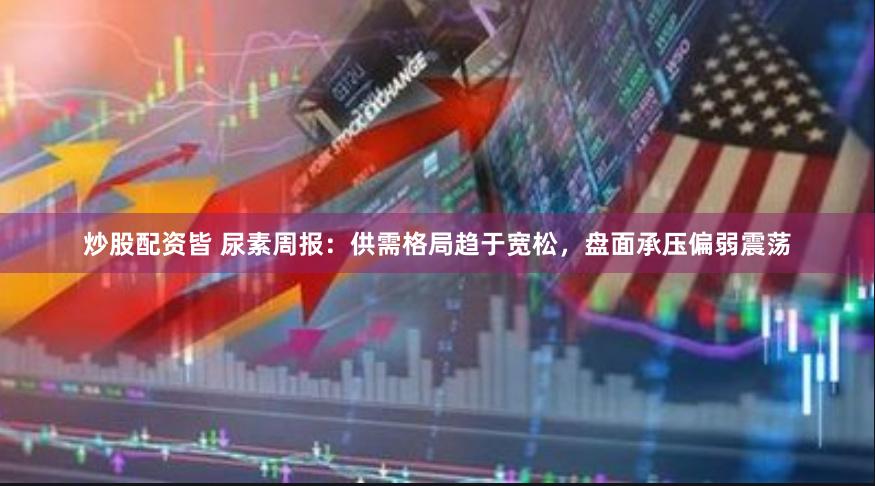 炒股配资皆 尿素周报：供需格局趋于宽松，盘面承压偏弱震荡