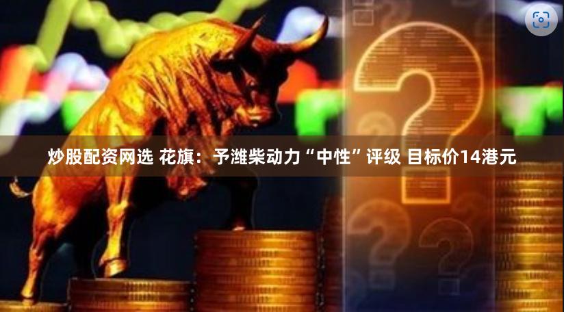 炒股配资网选 花旗：予潍柴动力“中性”评级 目标价14港元