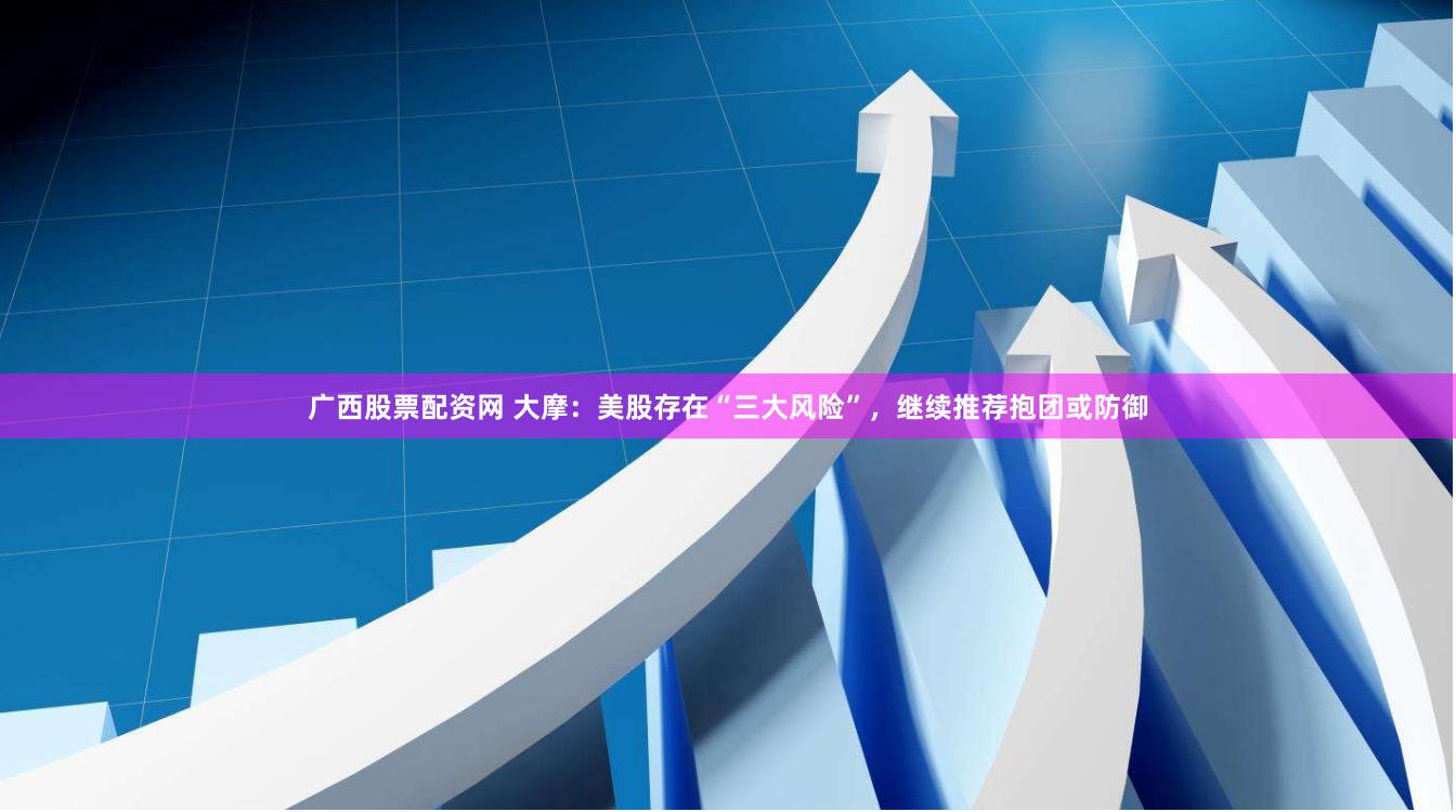 广西股票配资网 大摩：美股存在“三大风险”，继续推荐抱团或防御