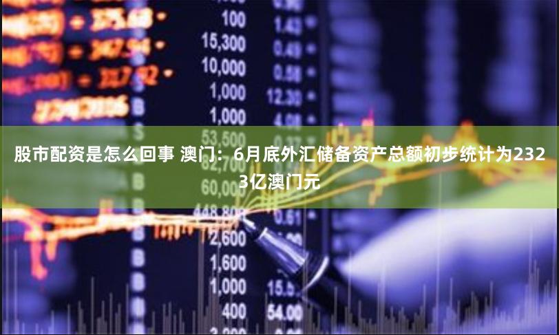 股市配资是怎么回事 澳门：6月底外汇储备资产总额初步统计为2323亿澳门元