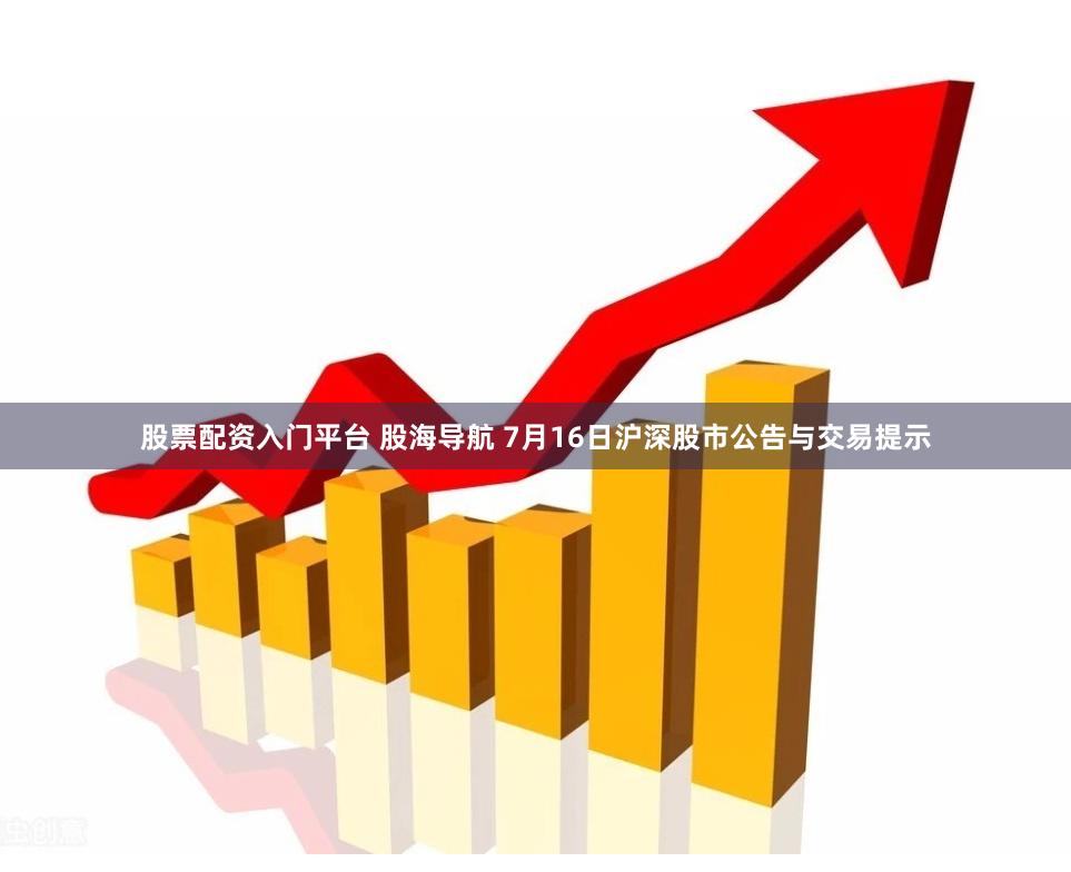 股票配资入门平台 股海导航 7月16日沪深股市公告与交易提示