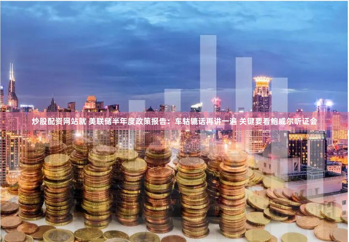 炒股配资网站就 美联储半年度政策报告：车轱辘话再讲一遍 关键要看鲍威尔听证会