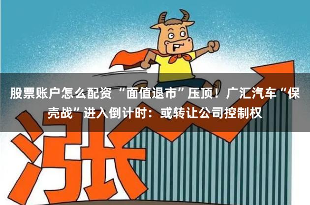股票账户怎么配资 “面值退市”压顶！广汇汽车“保壳战”进入倒计时：或转让公司控制权