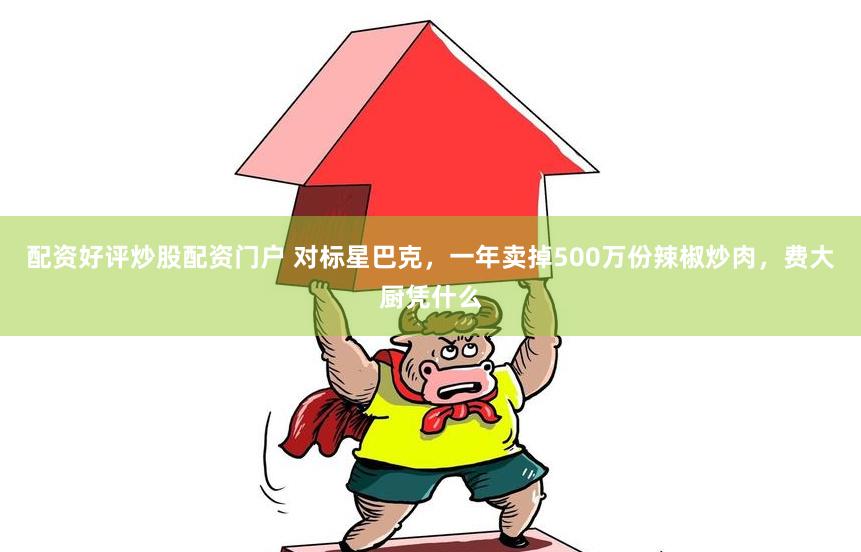 配资好评炒股配资门户 对标星巴克，一年卖掉500万份辣椒炒肉，费大厨凭什么