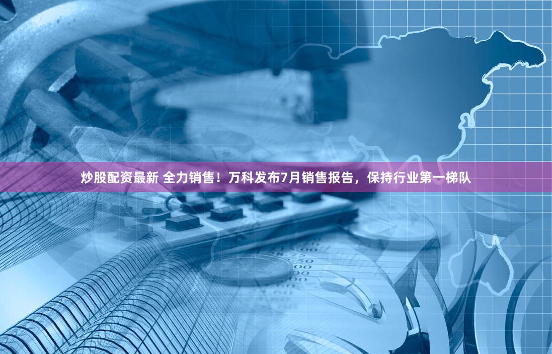 炒股配资最新 全力销售！万科发布7月销售报告，保持行业第一梯队