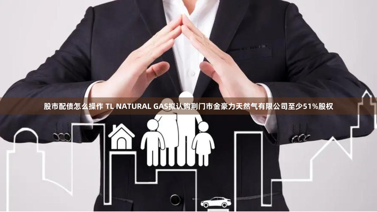 股市配债怎么操作 TL NATURAL GAS拟认购荆门市金豪力天然气有限公司至少51%股权