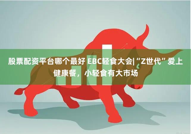 股票配资平台哪个最好 EBC轻食大会|“Z世代”爱上健康餐，小轻食有大市场