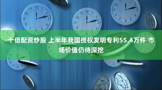 十倍配资炒股 上半年我国授权发明专利55.4万件 市场价值仍待深挖