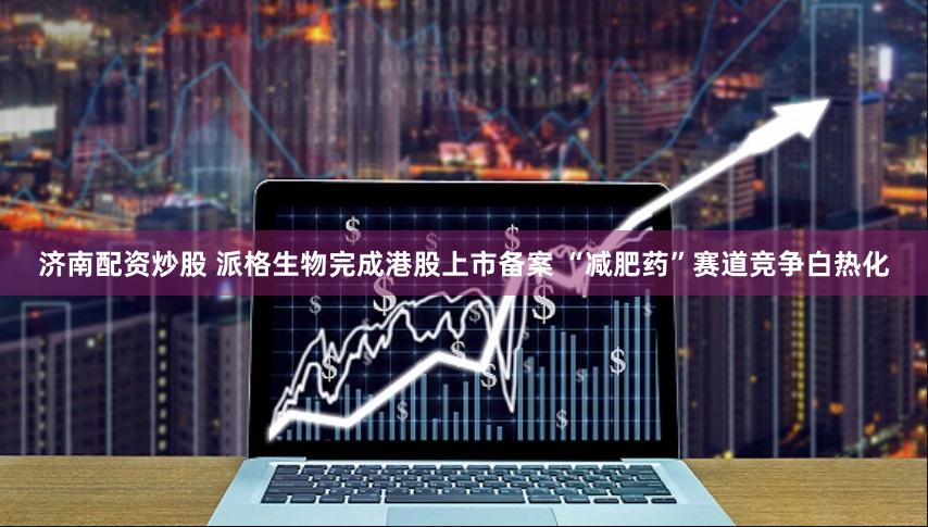 济南配资炒股 派格生物完成港股上市备案 “减肥药”赛道竞争白热化