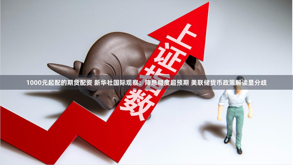 1000元起配的期货配资 新华社国际观察：降息幅度超预期 美联储货币政策解读显分歧