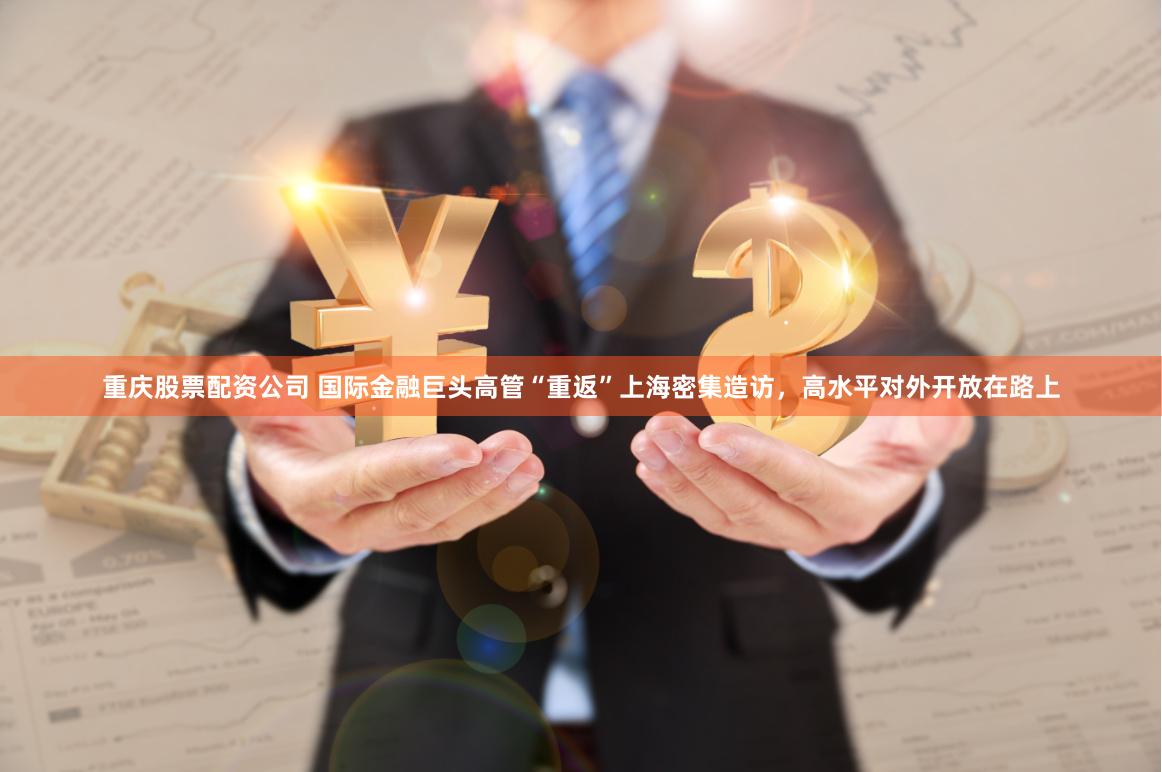 重庆股票配资公司 国际金融巨头高管“重返”上海密集造访，高水平对外开放在路上