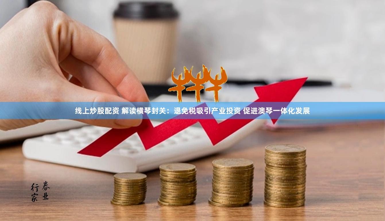线上炒股配资 解读横琴封关：退免税吸引产业投资 促进澳琴一体化发展