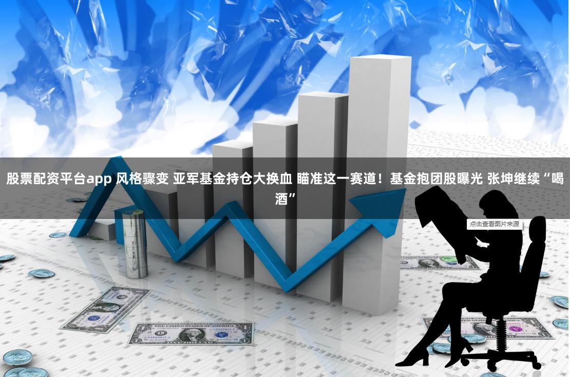 股票配资平台app 风格骤变 亚军基金持仓大换血 瞄准这一赛道！基金抱团股曝光 张坤继续“喝酒”