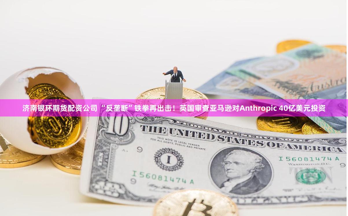 济南银环期货配资公司 “反垄断”铁拳再出击！英国审查亚马逊对Anthropic 40亿美元投资