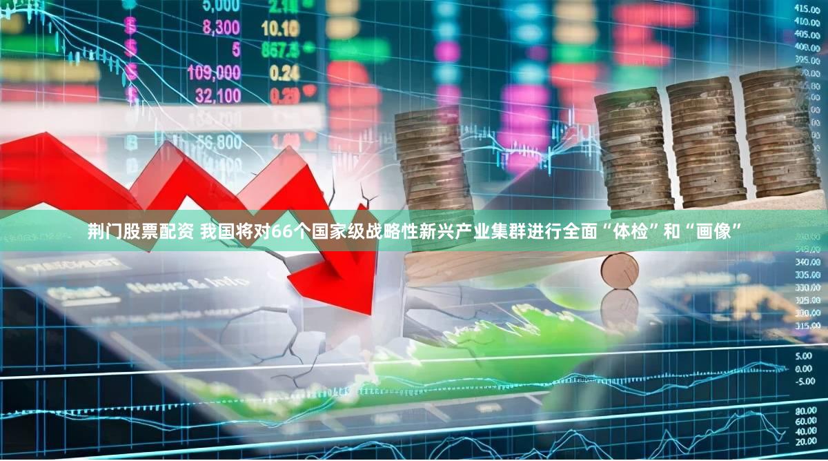 荆门股票配资 我国将对66个国家级战略性新兴产业集群进行全面“体检”和“画像”