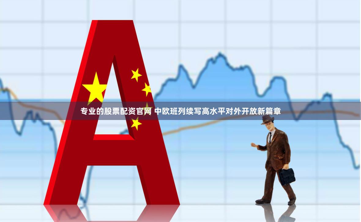 专业的股票配资官网 中欧班列续写高水平对外开放新篇章