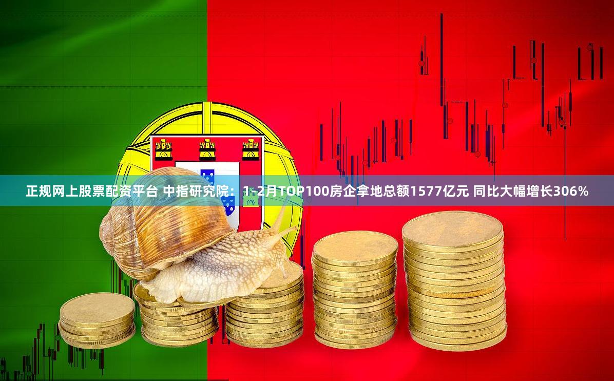 正规网上股票配资平台 中指研究院：1-2月TOP100房企拿地总额1577亿元 同比大幅增长306%
