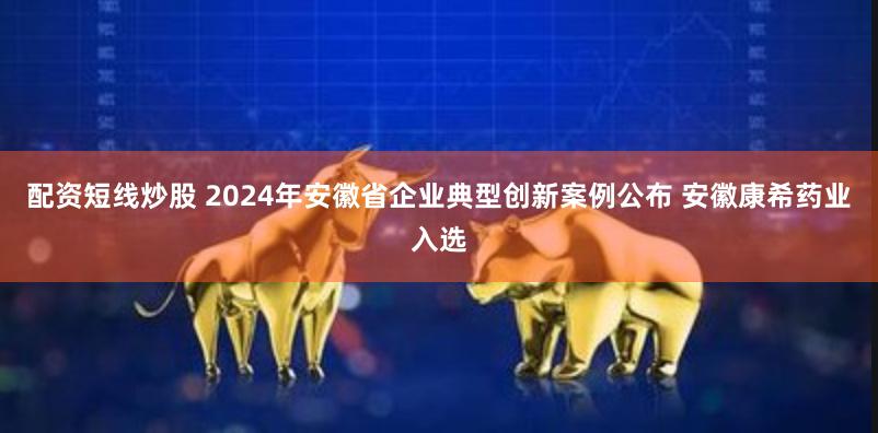 配资短线炒股 2024年安徽省企业典型创新案例公布 安徽康希药业入选
