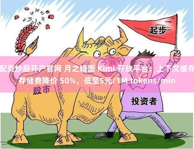 配资炒股开户官网 月之暗面 Kimi 开放平台：上下文缓存存储费降价 50%，低至5元/1M tokens/min