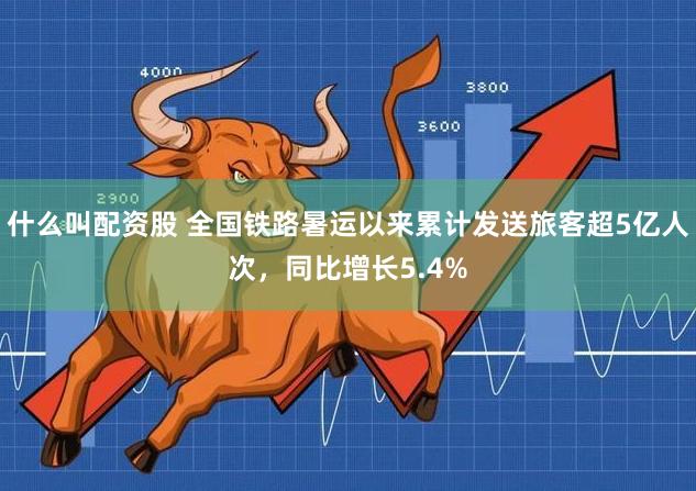什么叫配资股 全国铁路暑运以来累计发送旅客超5亿人次，同比增长5.4%
