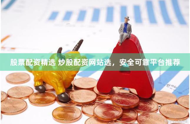 股票配资精选 炒股配资网站选，安全可靠平台推荐