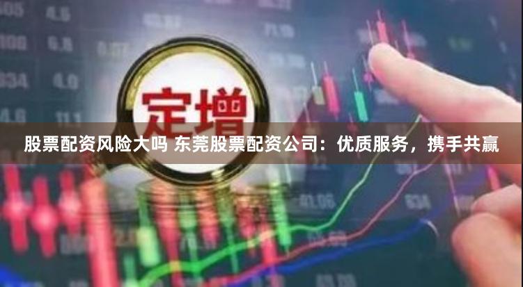 股票配资风险大吗 东莞股票配资公司：优质服务，携手共赢