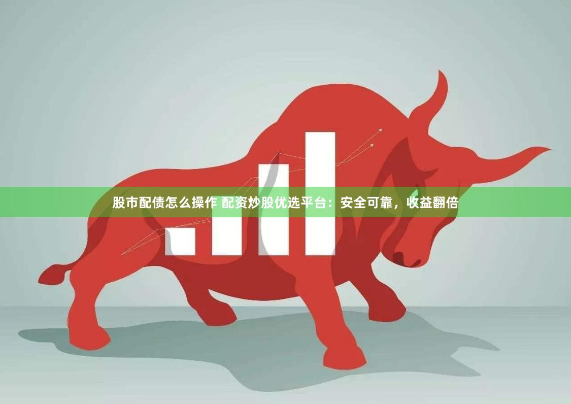 股市配债怎么操作 配资炒股优选平台：安全可靠，收益翻倍