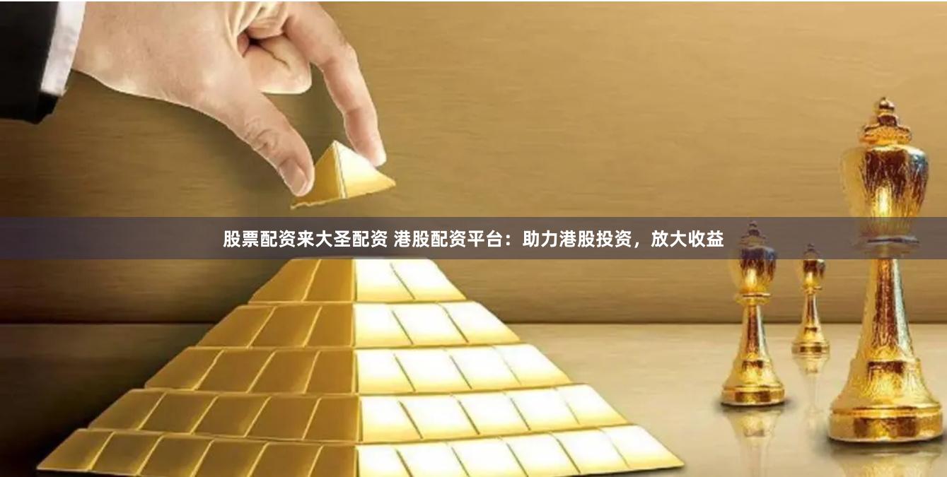 股票配资来大圣配资 港股配资平台：助力港股投资，放大收益