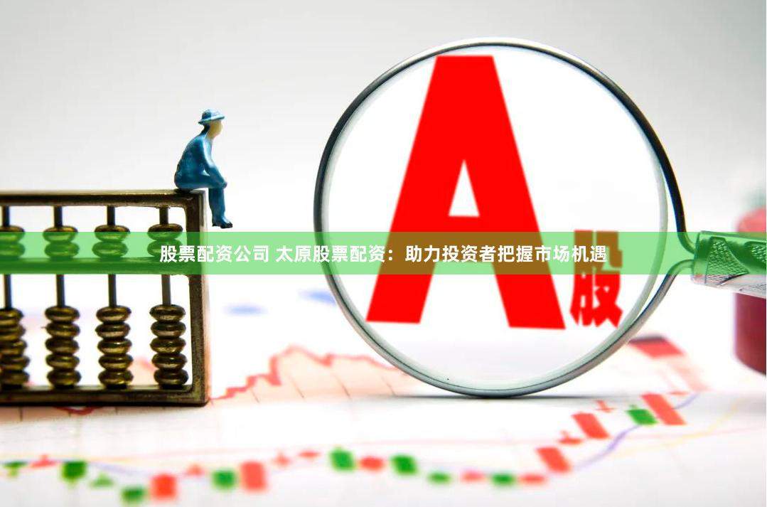 股票配资公司 太原股票配资：助力投资者把握市场机遇