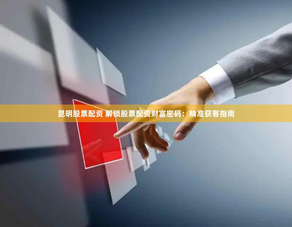 昆明股票配资 解锁股票配资财富密码：精准获客指南