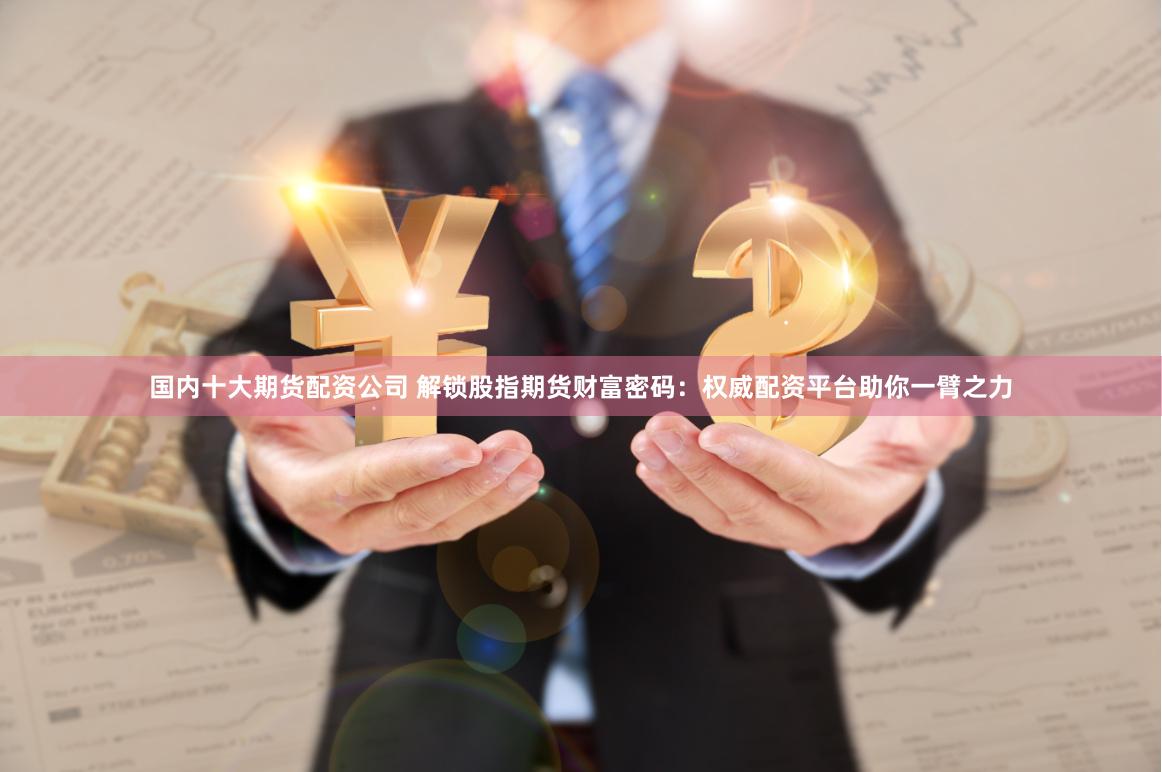 国内十大期货配资公司 解锁股指期货财富密码：权威配资平台助你一臂之力