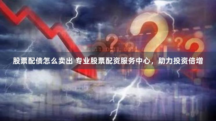 股票配债怎么卖出 专业股票配资服务中心，助力投资倍增