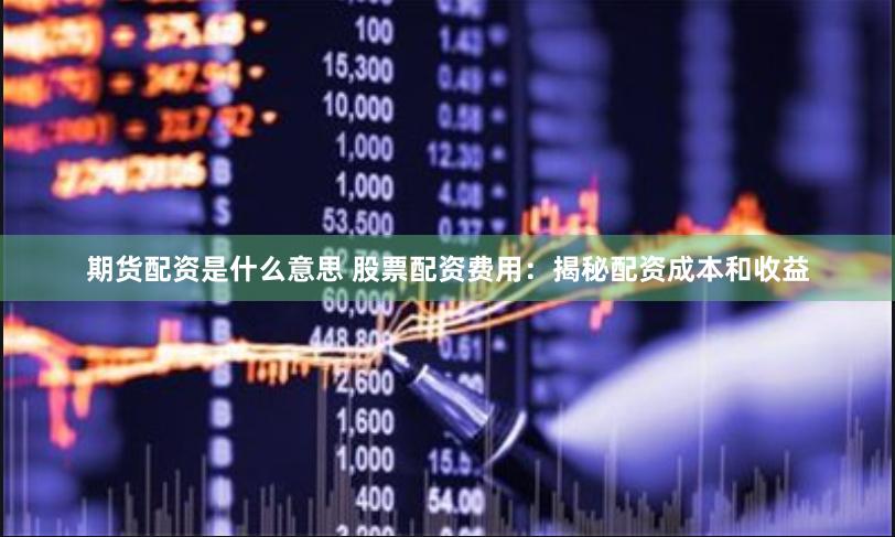期货配资是什么意思 股票配资费用：揭秘配资成本和收益